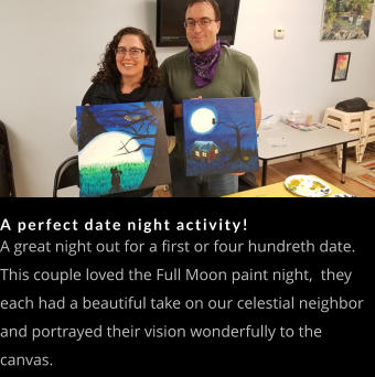 A perfect date night activity! A great night out for a first or four hundreth date.  This couple loved the Full Moon paint night,  they each had a beautiful take on our celestial neighbor and portrayed their vision wonderfully to the canvas.