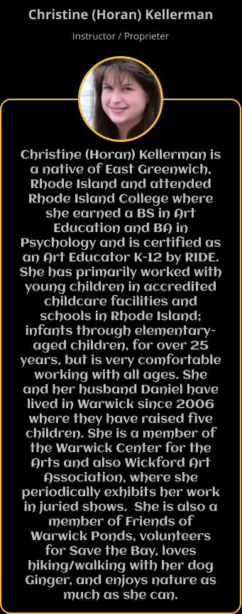 Christine (Horan) Kellerman is a native of East Greenwich, Rhode Island and attended Rhode Island College where she earned a BS in Art Education and BA in Psychology and is certified as an Art Educator K-12 by RIDE. She has primarily worked with young children in accredited childcare facilities and schools in Rhode Island; infants through elementary-aged children, for over 25 years, but is very comfortable working with all ages. She and her husband Daniel have lived in Warwick since 2006 where they have raised five children. She is a member of the Warwick Center for the Arts and also Wickford Art Association, where she periodically exhibits her work in juried shows.  She is also a member of Friends of Warwick Ponds, volunteers for Save the Bay, loves hiking/walking with her dog Ginger, and enjoys nature as much as she can. Christine (Horan) Kellerman Instructor / Proprieter