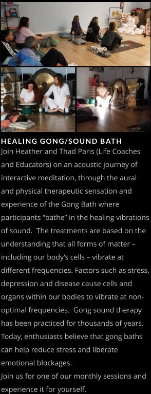 HEALING GONG/SOUND BATH   Join Heather and Thad Paris (Life Coaches and Educators) on an acoustic journey of interactive meditation, through the aural and physical therapeutic sensation and experience of the Gong Bath where participants “bathe” in the healing vibrations of sound.  The treatments are based on the understanding that all forms of matter – including our body’s cells – vibrate at different frequencies. Factors such as stress, depression and disease cause cells and organs within our bodies to vibrate at non-optimal frequencies.  Gong sound therapy has been practiced for thousands of years. Today, enthusiasts believe that gong baths can help reduce stress and liberate emotional blockages.  Join us for one of our monthly sessions and experience it for yourself.