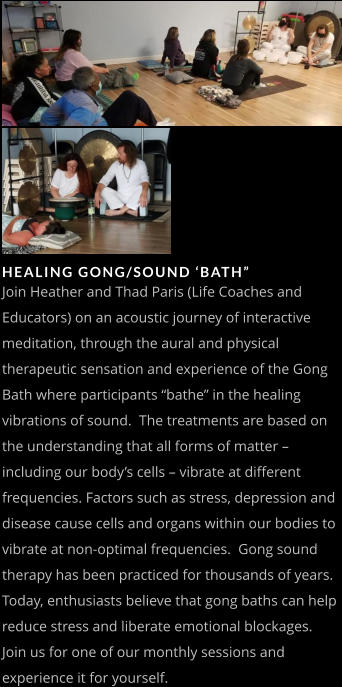 HEALING GONG/SOUND ‘BATH” Join Heather and Thad Paris (Life Coaches and Educators) on an acoustic journey of interactive meditation, through the aural and physical therapeutic sensation and experience of the Gong Bath where participants “bathe” in the healing vibrations of sound.  The treatments are based on the understanding that all forms of matter – including our body’s cells – vibrate at different frequencies. Factors such as stress, depression and disease cause cells and organs within our bodies to vibrate at non-optimal frequencies.  Gong sound therapy has been practiced for thousands of years. Today, enthusiasts believe that gong baths can help reduce stress and liberate emotional blockages.  Join us for one of our monthly sessions and experience it for yourself.